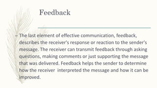 Feedback
– The last element of effective communication, feedback,
describes the receiver's response or reaction to the sender's
message. The receiver can transmit feedback through asking
questions, making comments or just supporting the message
that was delivered. Feedback helps the sender to determine
how the receiver interpreted the message and how it can be
improved.
 
