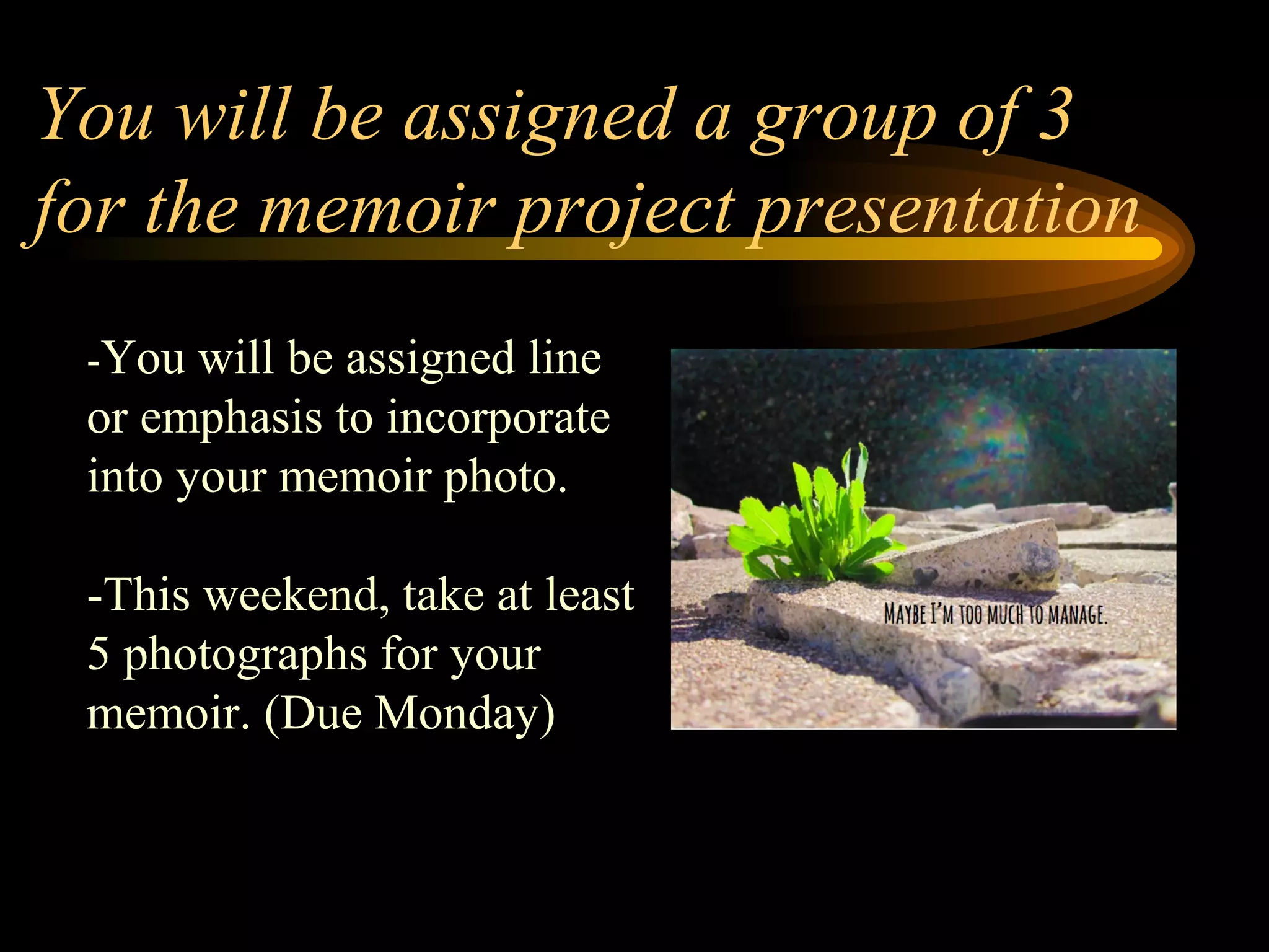 You will be assigned a group of 3
for the memoir project presentation
-You will be assigned line
or emphasis to incorporate
into your memoir photo.
-This weekend, take at least
5 photographs for your
memoir. (Due Monday)