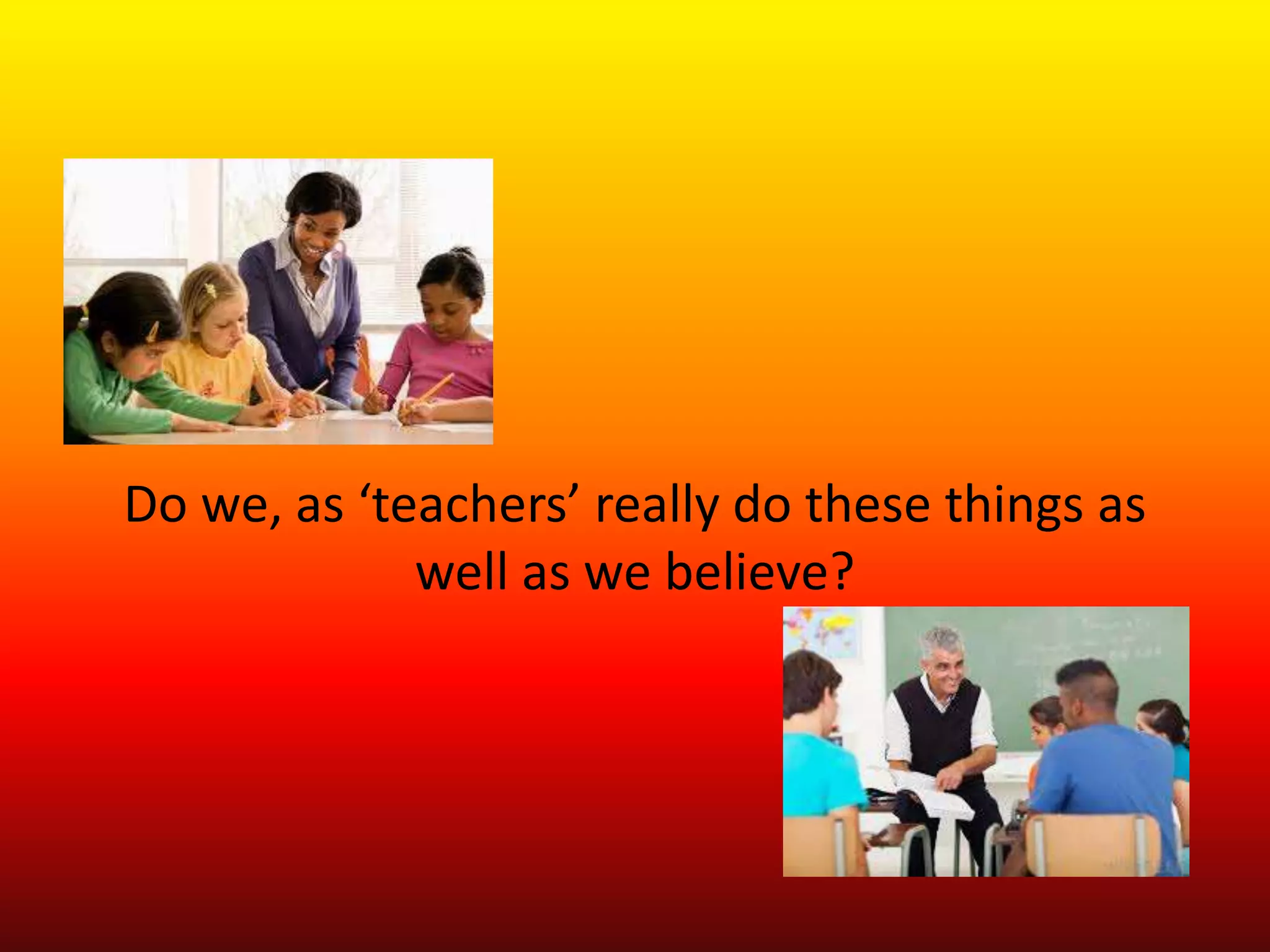 Do we, as ‘teachers’ really do these things as
well as we believe?
 