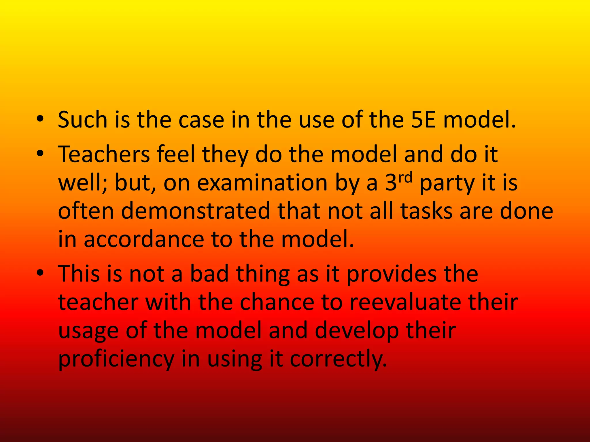 • Such is the case in the use of the 5E model.
• Teachers feel they do the model and do it
well; but, on examination by a 3rd party it is
often demonstrated that not all tasks are done
in accordance to the model.
• This is not a bad thing as it provides the
teacher with the chance to reevaluate their
usage of the model and develop their
proficiency in using it correctly.
 