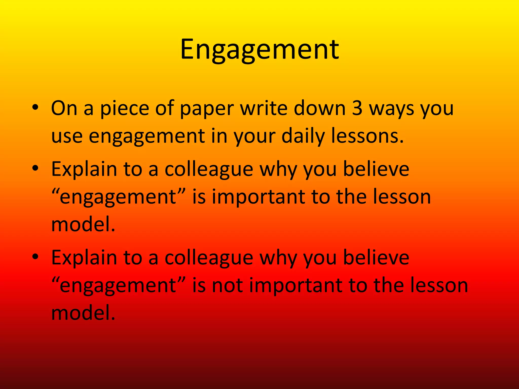 Engagement
• On a piece of paper write down 3 ways you
use engagement in your daily lessons.
• Explain to a colleague why you believe
“engagement” is important to the lesson
model.
• Explain to a colleague why you believe
“engagement” is not important to the lesson
model.
 