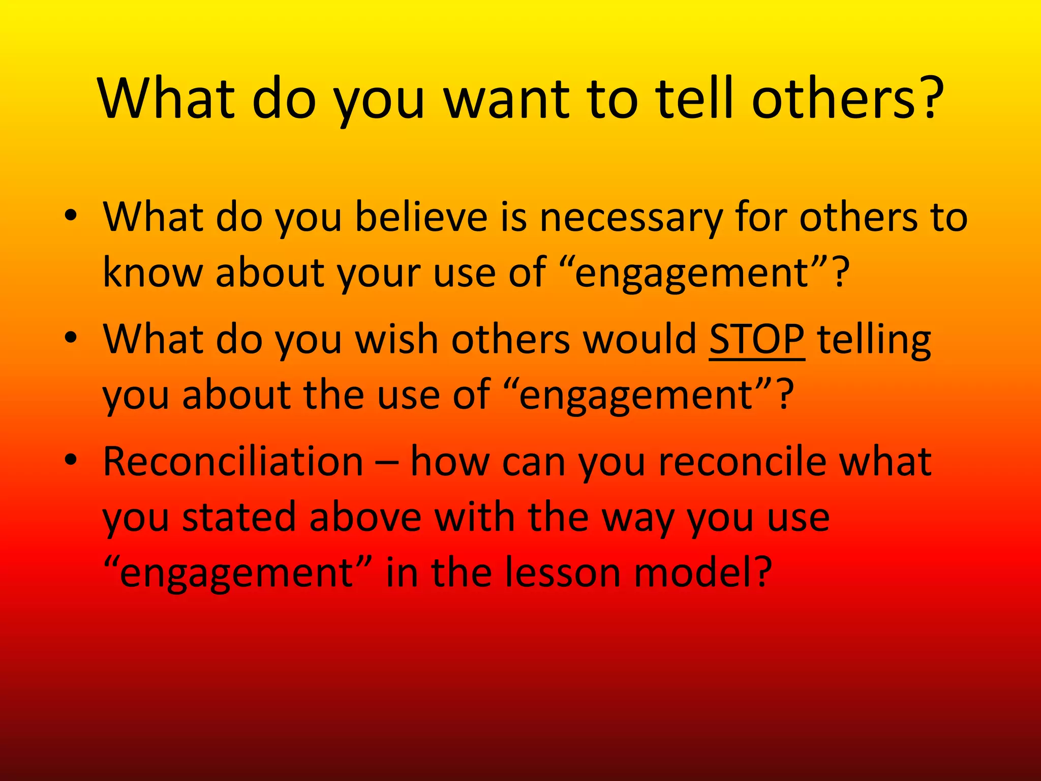 What do you want to tell others?
• What do you believe is necessary for others to
know about your use of “engagement”?
• What do you wish others would STOP telling
you about the use of “engagement”?
• Reconciliation – how can you reconcile what
you stated above with the way you use
“engagement” in the lesson model?
 