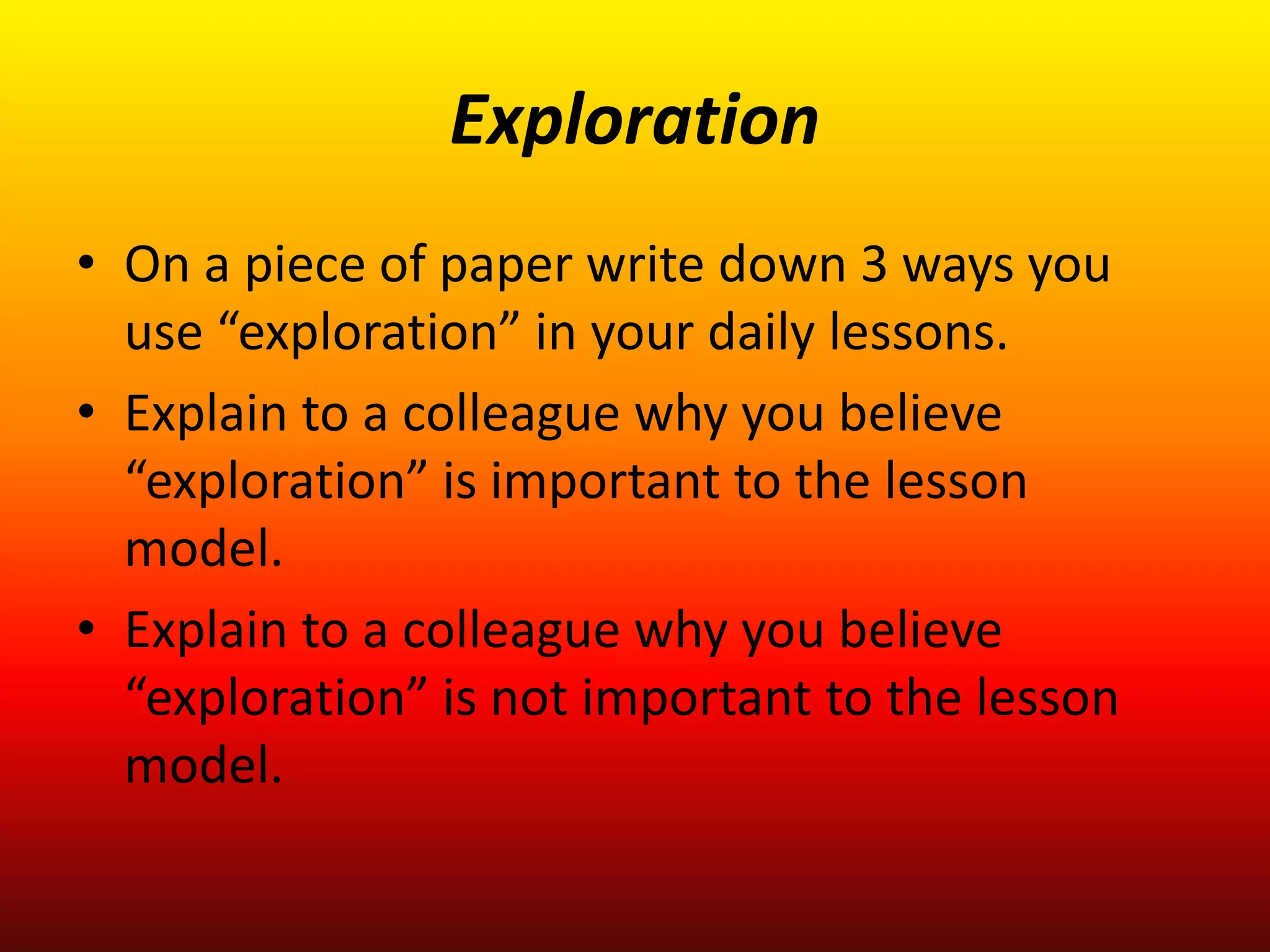 Exploration
• On a piece of paper write down 3 ways you
use “exploration” in your daily lessons.
• Explain to a colleague why you believe
“exploration” is important to the lesson
model.
• Explain to a colleague why you believe
“exploration” is not important to the lesson
model.
 
