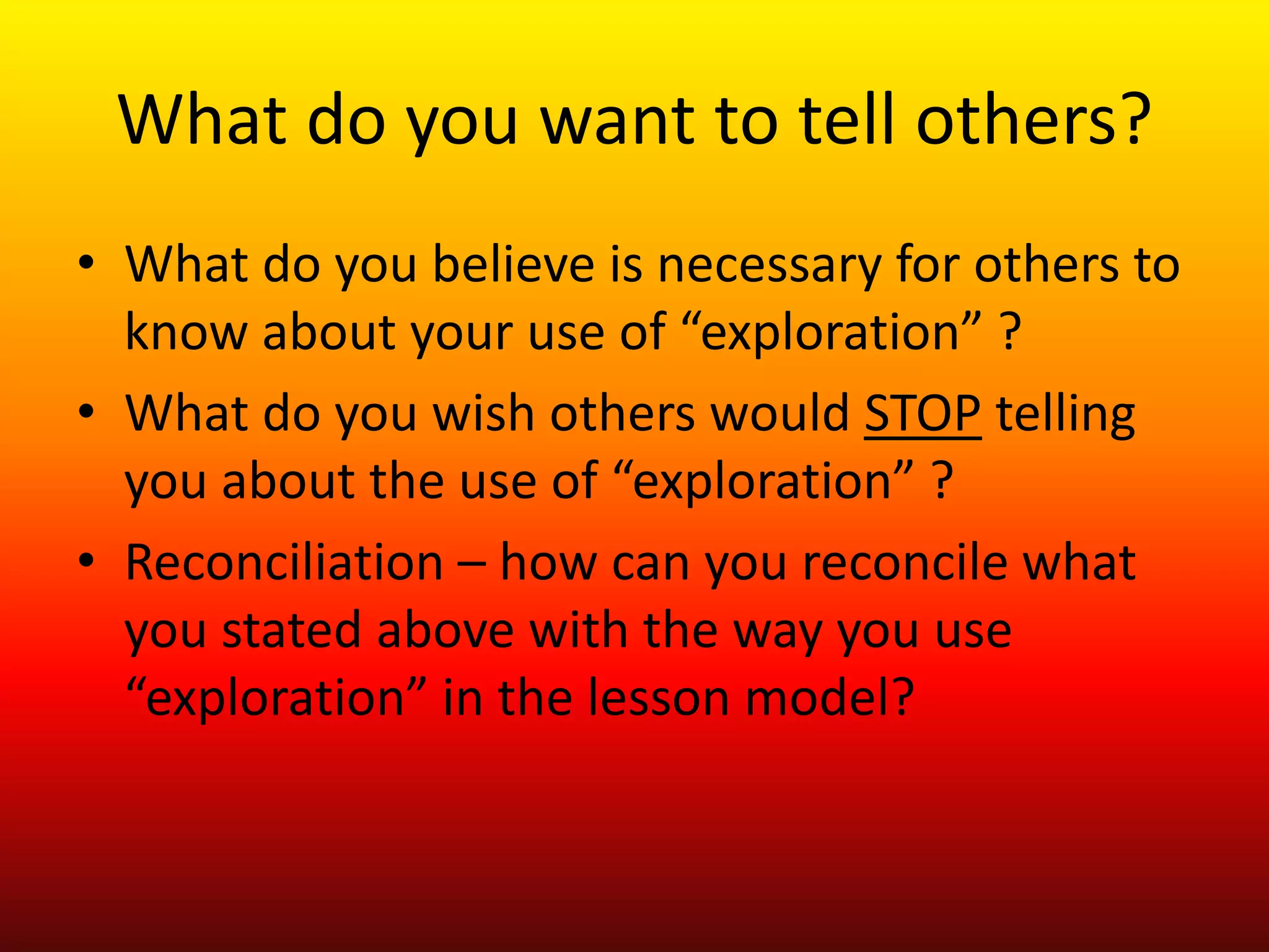 What do you want to tell others?
• What do you believe is necessary for others to
know about your use of “exploration” ?
• What do you wish others would STOP telling
you about the use of “exploration” ?
• Reconciliation – how can you reconcile what
you stated above with the way you use
“exploration” in the lesson model?
 