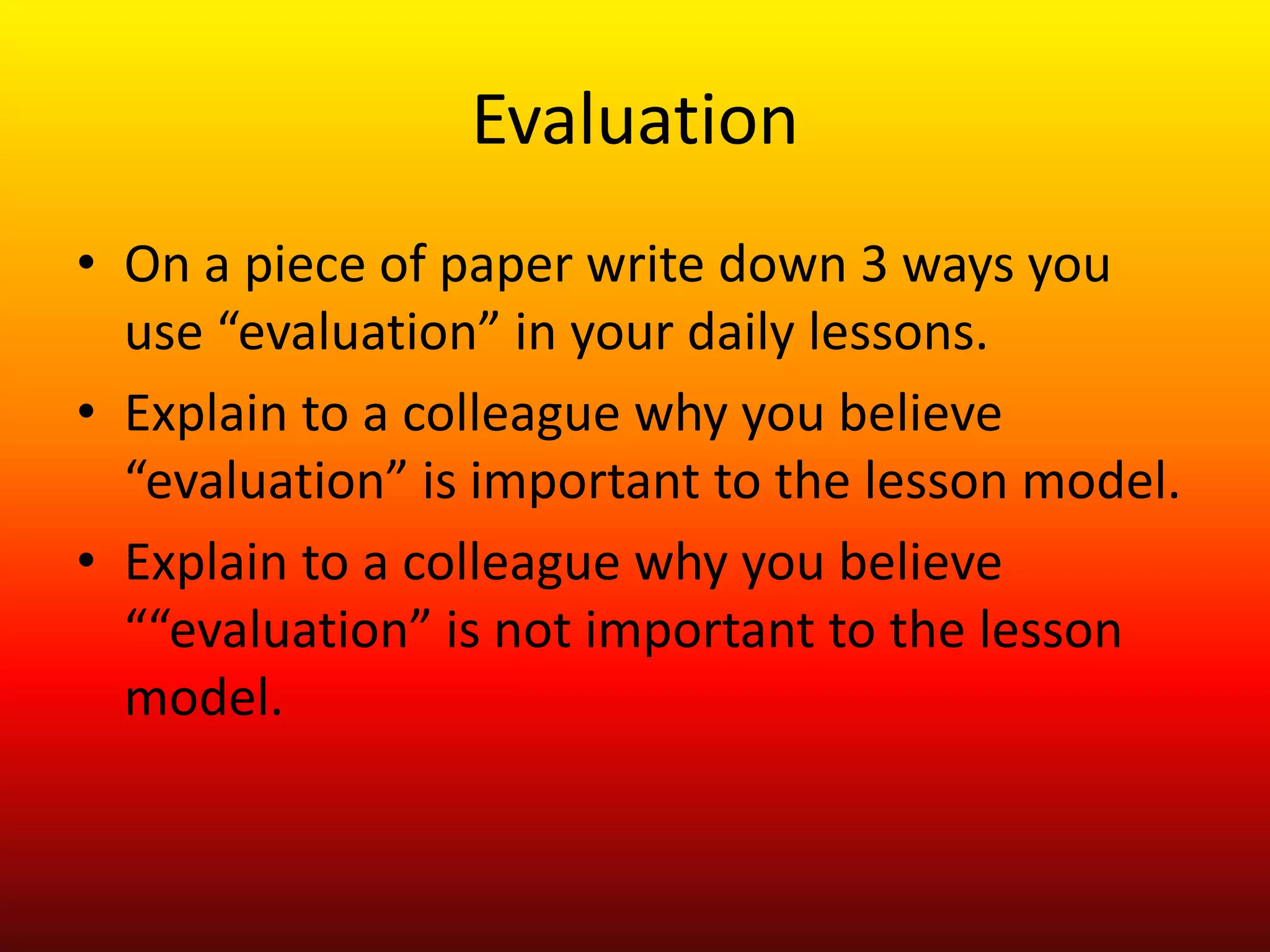 Evaluation
• On a piece of paper write down 3 ways you
use “evaluation” in your daily lessons.
• Explain to a colleague why you believe
“evaluation” is important to the lesson model.
• Explain to a colleague why you believe
““evaluation” is not important to the lesson
model.
 