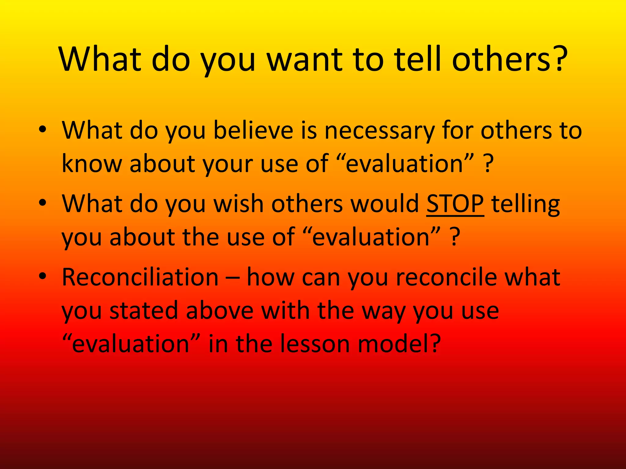 What do you want to tell others?
• What do you believe is necessary for others to
know about your use of “evaluation” ?
• What do you wish others would STOP telling
you about the use of “evaluation” ?
• Reconciliation – how can you reconcile what
you stated above with the way you use
“evaluation” in the lesson model?
 