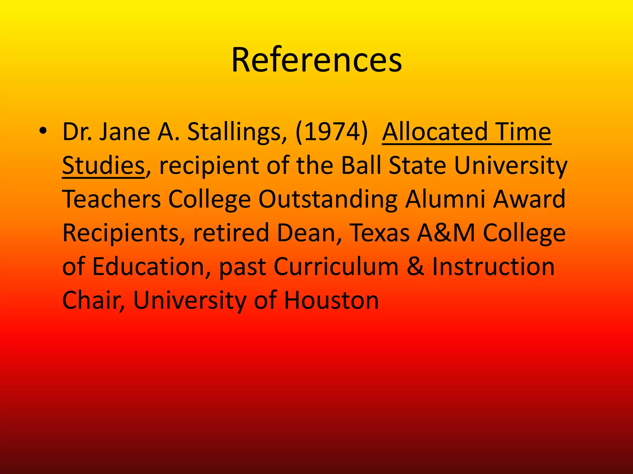 References
• Dr. Jane A. Stallings, (1974) Allocated Time
Studies, recipient of the Ball State University
Teachers College Outstanding Alumni Award
Recipients, retired Dean, Texas A&M College
of Education, past Curriculum & Instruction
Chair, University of Houston
 
