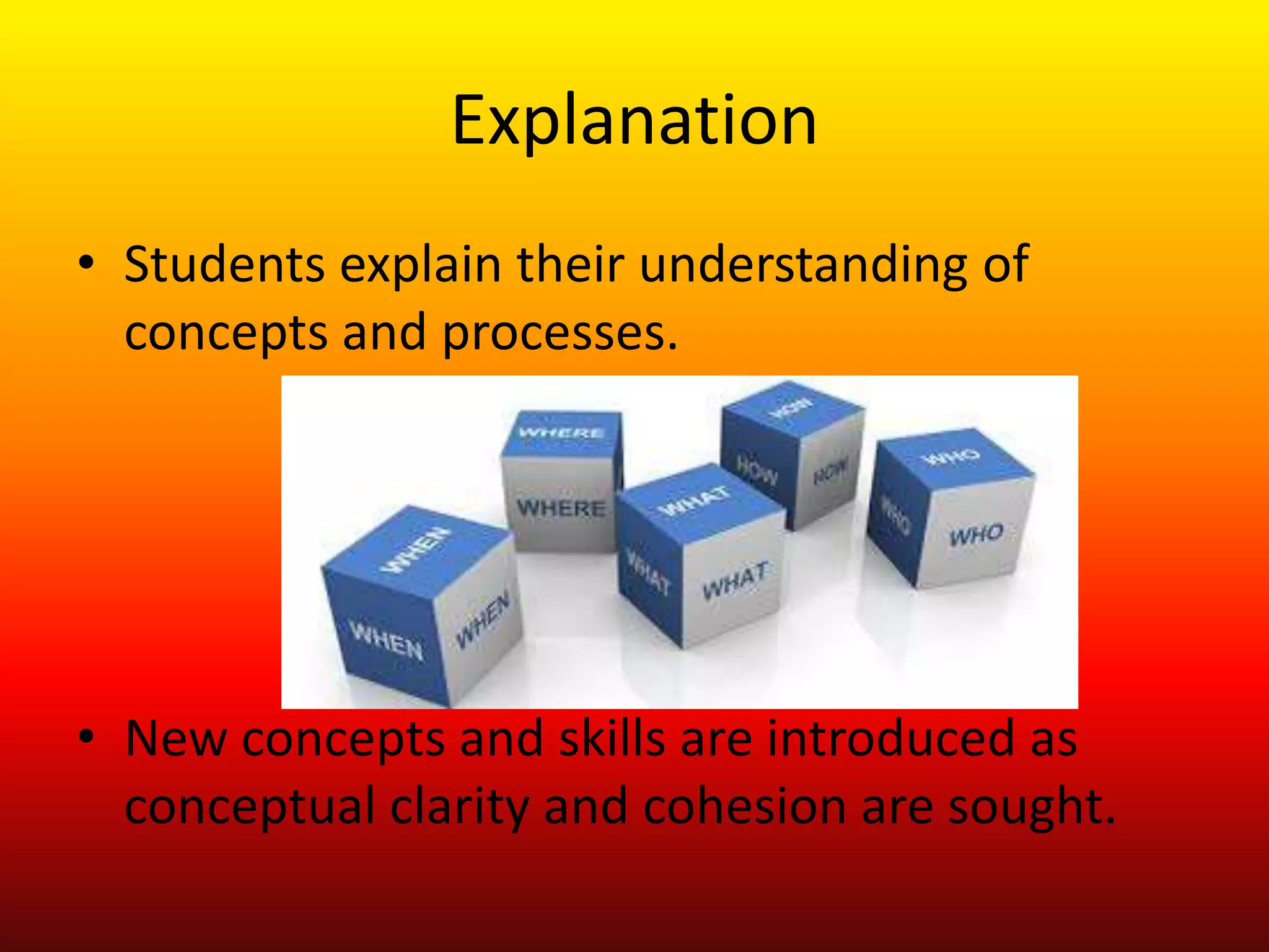 Explanation
• Students explain their understanding of
concepts and processes.
• New concepts and skills are introduced as
conceptual clarity and cohesion are sought.
 