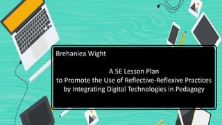 Brehaniea Wight
A 5E Lesson Plan
to Promote the Use of Reflective-Reflexive Practices
by Integrating Digital Technologies in Pedagogy
 
