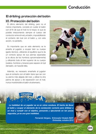 105
El dribling: protección del balón
10. Protección del balón
El último elemento del dribling, pero no el
menos importante, consiste en cuidar el balón
con el fin de que el rival no lo toque, lo que es
posible interponiendo siempre el cuerpo del
conductor entre el rival y el balón, imposibilitando
el contacto del rival con el balón y, con esta
acción, no perderlo.
Es importante que en este elemento se le
enseñe al jugador a ocupar bien su cuerpo
(gesto técnico), utilizando el equilibrio que le da
un correcto apoyo de sus piernas separadas
(a la altura de los hombros aproximadamente)
y utilizando todo el tren superior de su cuerpo
(cadera, hombros y brazos) para separar al rival
del balón, sin hacerle falta.
Además, es necesario enseñarle al jugador
que el contacto con el balón tiene que ser con
su pierna más alejada del rival, y utilizar la otra
pierna de apoyo y de separación con el rival,
nunca mostrándole el balón al adversario.
consejos
La habilidad de un jugador se ve en cómo conduce. El hecho de llevar
el balón y ocupar el elemento de la conducción correcto para driblear a
un rival y cumplir con el objetivo, pensando y ejecutando en tan pocos
segundos, ya es una gran habilidad.
Fernando Vergara, Entrenador titulado INAF.
Entrevista, octubre 2012
Conducción
 