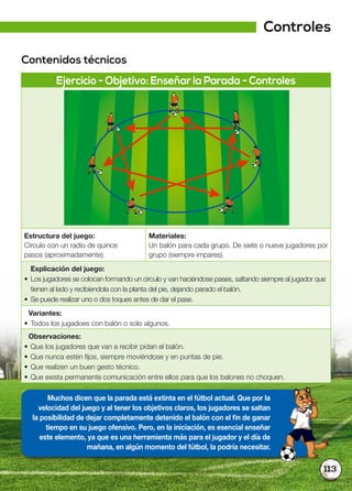 113
Contenidos técnicos
Ejercicio - Objetivo: Enseñar la Parada - Controles
Estructura del juego:
Círculo con un radio de quince
pasos (aproximadamente).
Materiales:
Un balón para cada grupo. De siete o nueve jugadores por
grupo (siempre impares).
Explicación del juego:
• Los jugadores se colocan formando un círculo y van haciéndose pases, saltando siempre al jugador que
tienen al lado y recibiendola con la planta del pie, dejando parado el balón.
• Se puede realizar uno o dos toques antes de dar el pase.
Variantes:
• Todos los jugadoes con balón o solo algunos.
Observaciones:
• Que los jugadores que van a recibir pidan el balón.
• Que nunca estén fijos, siempre moviéndose y en puntas de pie.
• Que realizen un buen gesto técnico.
• Que exista permanente comunicación entre ellos para que los balones no choquen.
Muchos dicen que la parada está extinta en el fútbol actual. Que por la
velocidad del juego y al tener los objetivos claros, los jugadores se saltan
la posibilidad de dejar completamente detenido el balón con el fin de ganar
tiempo en su juego ofensivo. Pero, en la iniciación, es esencial enseñar
este elemento, ya que es una herramienta más para el jugador y el día de
mañana, en algún momento del fútbol, la podría necesitar.
Controles
 