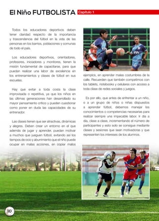 10
El Niño FUTBOLISTA Capítulo 1
Todos los educadores deportivos deben
tener claridad respecto de la importancia
y trascendencia del fútbol en la vida de las
personas en los barrios, poblaciones y comunas
de todo el país.
Los educadores deportivos, orientadores,
profesores, iniciadores y monitores, tienen la
misión fundamental de capacitarse, para que
puedan realizar una labor de excelencia en
los entrenamientos y clases de fútbol en sus
escuelas.
Hay que evitar a toda costa la clase
improvisada o repetitiva, ya que los niños en
las últimas generaciones han desarrollado su
mayor pensamiento crítico y pueden cuestionar
como poner en duda las capacidades de su
entrenador.
Las clases tienen que ser atractivas, dinámicas
y alegres. Deben crear un entorno en el que
además de jugar y aprender, puedan motivar
a muchos que jueguen fútbol, evitando así los
tiempos de ocio y aburrimiento que el niño puede
ocupar en malas acciones, en copiar malos
ejemplos, en aprender malas costumbres de la
calle. Recuerden que también competimos con
los tablets, notebooks y celulares con acceso a
toda clase de redes sociales y juegos.
Es por ello, que antes de enfrentar a un niño,
o a un grupo de niños o niñas dispuestos
a aprender fútbol, debemos manejar los
conocimientos o competencias necesarias para
realizar siempre una impecable labor. Ir día a
día, clase a clase, incrementando el número de
participantes y esto solo se consigue mediante
clases y sesiones que sean motivadoras y que
representen los intereses de los alumnos.
 