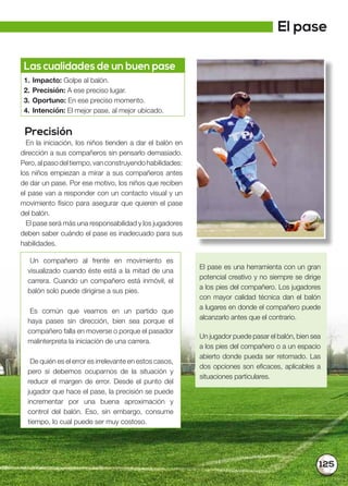 125
Precisión
En la iniciación, los niños tienden a dar el balón en
dirección a sus compañeros sin pensarlo demasiado.
Pero,alpasodeltiempo,vanconstruyendohabilidades:
los niños empiezan a mirar a sus compañeros antes
de dar un pase. Por ese motivo, los niños que reciben
el pase van a responder con un contacto visual y un
movimiento físico para asegurar que quieren el pase
del balón.
El pase será más una responsabilidad y los jugadores
deben saber cuándo el pase es inadecuado para sus
habilidades.
Un compañero al frente en movimiento es
visualizado cuando éste está a la mitad de una
carrera. Cuando un compañero está inmóvil, el
balón solo puede dirigirse a sus pies.
Es común que veamos en un partido que
haya pases sin dirección, bien sea porque el
compañero falla en moverse o porque el pasador
malinterpreta la iniciación de una carrera.
De quién es el error es irrelevante en estos casos,
pero sí debemos ocuparnos de la situación y
reducir el margen de error. Desde el punto del
jugador que hace el pase, la precisión se puede
incrementar por una buena aproximación y
control del balón. Eso, sin embargo, consume
tiempo, lo cual puede ser muy costoso.
Las cualidades de un buen pase
1. Impacto: Golpe al balón.
2. Precisión: A ese preciso lugar.
3. Oportuno: En ese preciso momento.
4. Intención: El mejor pase, al mejor ubicado.
El pase es una herramienta con un gran
potencial creativo y no siempre se dirige
a los pies del compañero. Los jugadores
con mayor calidad técnica dan el balón
a lugares en donde el compañero puede
alcanzarlo antes que el contrario.
Un jugador puede pasar el balón, bien sea
a los pies del compañero o a un espacio
abierto donde pueda ser retomado. Las
dos opciones son eficaces, aplicables a
situaciones particulares.
El pase
 