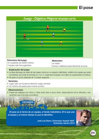 131
Juego - Objetivo: Mejorar el pase corto
Estructura del juego:
Un cuadrado de 20x20 metros.
3 equipo sde tres jugadores.
Materiales:
Un balón.
Conos o elásticos para demarcar la zona.
Explicación del juego:
• La idea del juego es tratar de dar pases cortos en un espacio delimitado, existirá otro pareja que serán
comodines, por ende se formará un 4 vs. 2. a (siempre el equipo con balon es superioridad numérica).
• Se gana un punto después de 10 pases seguidos.
Variantes:
• Jugar solo con la pierna derecha, luego cambiar.
• Un mínimo de pases para marcar puntos.
Observaciones:
• Puede ser realizapo por niños y niñas entre seis a doce años, dependiendo de la dificultar y las
variantes que imponga el profesor.
consejos
El pase es la forma de un equipo, el fondo futbolístico. El lo que une
al equipo y al mismo tiempo lo que lo identifica.
José Luis Sierra, Entrenador titulado INAF.
Entrevista, febrero 2013
El pase
 