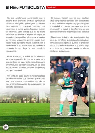 12
El Niño FUTBOLISTA Capítulo 1
Ha sido ampliamente comprobado que el
deporte bien orientado produce significativos
beneficios biológicos, psicológicos y sociales
para quienes lo practican, mientras que
obviamente si es mal guiado, los daños pueden
ser enormes. Esto, debido que de la misma
forma que se aprende a respetar las reglas, se
aprende a transgredirlas; tal como se aprende a
ser honesto, se aprende a mentir; con un buen
trabajo físico la persona mejora su salud, pero si
se entrena mal su estado físico se deteriorará,
pudiendo incluso llegar a una condición
irrecuperable.
En la actualidad, el fútbol es un fenómeno
social en expansión, lo que se aprecia en la
gran cantidad de ligas, tanto masculinas como
femeninas, que se crean cada año, en las áreas
educacionales, laborales, amateur en general y
también profesional.
Por tanto, se debe asumir la responsabilidad
de sentar las bases que permitan que el fútbol
sea para nuestros compatriotas uno de los
más importantes agentes de socialización y de
bienestar psicosocial.
Si quienes trabajan con los que practican
fútbol son personas idóneas y bien capacitadas,
el fútbol se constituirá para los jugadores y para
la sociedad en mucho más que una simple
entretención y pasará a transformarse en una
potente herramienta de cambio social y personal.
Numerosos trabajos de investigación hay
sobre los beneficios que el deporte realizado en
forma adecuada aporta a quienes lo practican,
siendo uno de los más claros el que se entrega
a continuación y que nos señala los efectos
cotidianos que produce.
 