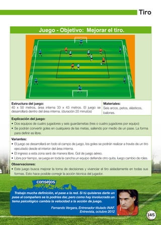 145
Juego - Objetivo: Mejorar el tiro.
Estructura del juego:
40 x 50 metros, área interna 33 x 43 metros. El juego se
desarrollará dentro del área interna. (duración 20 minutos)
Materiales:
Seis arcos, petos, elásticos,
balones.
Explicación del juego:
• Dos equipos de cuatro jugadores y seis guardametas (tres o cuatro jugadores por equipo)
• Se podrán convertir goles en cualquiera de las metas, saliendo por medio de un pase. La forma
para definir es libre.
Variantes:
• El juego se desarrollará en todo el campo de juego, los goles se podrán realizar a través de un tiro
ejecutado desde el interior del área interna.
• El ingreso a esta zona será de manera libre. Gol de juego aéreo.
• Libre por tiempo, se juega en toda la cancha un equipo defiende otro quita, luego cambio de roles.
Observaciones:
• Este juego busca mejorar la toma de decisiones y vivenciar el tiro aisladamente en todas sus
formas. Esto hace posible corregir la acción técnica del jugador.
consejos
Trabajo mucha definición, el pase a la red. Si tú quisieras darle un
pase al compañero se lo podrías dar, pero como hay involucrado un
tema psicológico cambia la velocidad a la acción de juego.
Fernando Vergara, Entrenador titulado INAF.
Entrevista, octubre 2012
Tiro
 