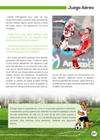 147
Existen interrogantes que, cada vez que
observamos fútbol y quienes están participando
de éste, realizan alguna acción técnica a través
del juego aéreo, nos generamos de forma
inmediata.
¿Tener buen juego aéreo depende única
y exclusivamente de una situación física
relacionada con el biotipo del jugador?
¿Tener buen juego aéreo es una circunstancia
física, que tiene relación con saber elevarse, en
el momento que la acción lo requiera?
Son dudas que están presentes, pero siempre
generadas del aspecto físico. Podemos pasar
mucho tiempo debatiendo con respecto a qué
es lo más relevante, si una situación u otra, pero
creo que en donde debemos estar de acuerdo
es en afirmar que el juego aéreo requiere de una
calidad técnica de excelencia, considerando
que en el fútbol la mayor parte del tiempo,
durante un partido de fútbol, el balón transita
de manera rasante; por lo tanto, el jugador no
participa con frecuencia de esta acción técnica,
es por ello que cuando nos encontramos con
esta situación, debemos tomar la decisión
técnica (superficie de contacto, gesto técnico) y
también táctica (saber qué hacer antes de recibir
el balón) más acertada.
El juego aéreo lo presentamos, como un importante argumento futbolístico,
considerando que hay quienes han obtenido muy buenos resultados a través
de este fundamento. Es más con el correr de los años varios equipos y
selecciones se han identificado, con una filosofía que logra mostrar muchas
acciones, tanto ofensivas como defensivas, mediante este argumento
técnico.
Juego Aéreo
 