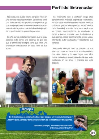 165
Es importante que el profesor tenga altos
conocimientos morales, deportivos y culturales.
No sólo debe enseñarles sobre trabajos técnicos
o tácticos (gracias a la capacidad física y técnica
del entrenador), además, debe saber explicarles
las cosas, comprenderlos. A enseñarles a
ganar y perder, manejar sus frustraciones y
sus alegrías, incidir positivamente en sus vidas,
intentando evitar castigarlos y respetando sus
tiempos.
Recuerda siempre que los padres de tus
alumnos ponen en tus manos lo más preciado
que ellos tienen y lo que hagas con ellos
puede dañarlos o engrandecerlos de por vida,
incidiendo en su amor y práctica por este
deporte.
No cualquiera puede estar a cargo de niños en
una escuela o equipo de fútbol. Es esencial tener
una titulación técnica profesional específica, ya
que su ejemplo será la enseñanza que absorban
más rápido: el profesor de fútbol será el ejemplo
de lo que los chicos quieren llegar a ser.
El niño asimila toda la información que le llega,
absorbe todo como una esponja. Es por eso
que el entrenador siempre tiene que tener una
orientación educacional en cada uno de sus
actos.
consejos
En la iniciación, el entrenador, tiene que ocupar un vocabulario simple y
positivo para alentar, y para que entiendan los conceptos que trabajamos.
Fernando Astengo, Entrenador titulado INAF.
Entrevista, diciembre 2012
Perfil del Entrenador
 