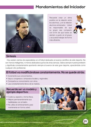 171
Recuerde crear un clima
positivo en la relación entre
los alumnos, y en la relación
alumnos-entrenador. Usted
es responsable de que
su grupo sea compacto
con el fin de que todos se
sientan a gusto en el grupo
y se pueda trabajar de forma
más eficiente.
Síntesis
Hoy existen cientos de especialistas en el fútbol dedicados al avance científico de este deporte. No
son menos inteligentes, ni menos dedicados que los de otras ciencias. Valora siempre nuestra profesión
y dignifícala constantemente aportando siempre al avance de este gran deporte, apreciándola como
cualquier otro profesional.
El fútbol va modificándose constantemente. No se quede atrás:
• Incremente sus conocimientos.
• Vaya a congresos o simposios locales y regionales.
• Comparta su conocimiento con otros.
• Lea constantemente libros de la materia.
Recuerde ser un modelo y
ejemplo deportivo:
• Cuide su aspecto y forma física.
• Mejore permanentemente sus
habilidades con el balón.
• No utilice el entrenamiento para
mantenerse en forma usted.
Mandamientos del Iniciador
 