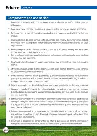 48
Educar Capítulo 2
Componentes de una sesión:
1. Comenzar el entrenamiento con un juego simple y, durante su sesión, realizar variadas
actividades.
2. Con mayor carga cognitiva no caiga en la rutina de realizar siempre las mismas actividades.
3. Progresar de lo simple a lo complejo, ayudando a sus progresos técnico tácticos de forma
gradual.
4. Que su objetivo de clase siempre esté relacionado con mejorar los fundamentos técnico
tácticos de todos sus jugadores en forma grupal y/o colectiva, respetando la esencia del juego
reglamentado.
5. Realizar juegos entre 8 a 12 minutos máximo, para que el niño no se aburra y pueda mantener
su concentración durante toda la actividad.
6. Fomentar la competitividad sana. Mejorar las condiciones competitivas, bajo la responsabilidad
y tensión que ésta representa.
7. Enseñar al futbolista a jugar en equipo: que nadie es más importante ni mejor que el equipo
mismo.
8. Atreverse a realizar juegos de otros deportes, o con otros balones deportivos, para fomentar
las capacidades coordinativas del niño.
9. Corrija a tiempo una mala acción que el niño o que los niños estén repitiendo constantemente
para que no aprendan el fundamento incorrectamente, ya que no podrá seguir realizando
acciones más complejas con una mala base.
10. Organizar competencias durante los entrenamientos para comenzar a familiarizarse con éstas.
11. Llegue con una planificación escrita de las actividades que realizará en su clase, sin cerrarse a
la posibilidad de que en marcha quiera modificar alguna regla para que se dé el o los objetivos
que esté buscando.
12. Estimular la creatividad con la presentación de contextos diferentes, dándoles la posibilidad de
conseguir un objetivo por distintos caminos, sin que el entrenador interfiera para que el jugador
o el equipo encuentre la solución por sí mismo ( Descubrimiento guiado, libre exploración o/y
resolución de problemas).
13. Estimular la responsabilidad, el autocontrol y la creatividad acentuando estos valores cada vez
que se hagan presente en el juego, felicitando al jugador, o al equipo que lo realice, la cantidad
de veces que sea necesario.
14. Desarrollar la capacidad de pensar antes, de intuir lo que sucede en cancha, informando y
trabajando las acciones contrarias, las de sus compañeros y/o movimientos del balón.
 