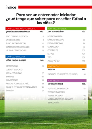 Índice
Para ser un entrenador Iniciador
¿qué tengo que saber para enseñar fútbol a
los niños?
¿A QUIÉN LE ESTOY ENSEÑANDO? PÁG.
FISIOLOGÍA DEL EJERCICIO 6
LA EDAD DE ORO 8
EL ROL DE ORIENTADOR 10
BENEFICIOS PSICOSOCIALES 12
LA TOMA DE DECISIONES 14
CAPÍTULO 1 EL NIÑO FUTBOLISTA
CAPÍTULO 2 EDUCAR
¿QUÉ DEBO ENSEÑAR? PÁG.
MOTRICIDAD PARA
NIÑOS FUTBOLISTAS 56
PSICOMOTRICIDAD 74
CONDUCCIÓN 82
CONTROLES 108
EL PASE 124
TIRO 134
JUEGO AÉREO 146
CAPÍTULO 3: FÚTBOL
ARQUERO PÁG.
INICIACIÓN DEL PORTERO DE FÚTBOL 154
ENTRENADOR INICIAL PÁG.
PERFIL DEL ENTRENADOR 164
RECOMENDACIONES
PARA EL INICIADOR 166
MANDAMIENTOS DEL INICIADOR 168
BIBLIOGRAFÍA 172
CAPÍTULO 4:
CAPÍTULO 5:
¿CÓMO ENSEÑAR A JUGAR? PÁG.
METODOLOGÍA 20
JUEGO Y EJERCICIO
(FICHA PRAXIS INAF) 27
ERRORES 34
COMPETENCIA 36
MEDIDAS ACORDES AL NIÑO 39
CLASE O SESIÓN DE ENTRENAMIENTO 45
ENSEÑAR 54
 