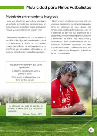 61
Modelo de entrenamiento integrado
A su vez, el entorno sociocultural y biológico
es un factor primordial por considerar que, sin
duda, influirá en el resultado final de ese jugador.
Negarlo y no considerarlo es un gran error.
Desde esta perspectiva los que trabajen en el
fútboltienenlaobligaciónprofesionaldeconstruir
conscientemente y desde el conocimiento
nuevas metodologías de entrenamientos y de
enseñanza de aprendizaje integradas y, sin
duda, se obtendrán los resultados esperados.
A diferencia de todo lo demás, el
hombre, al existir, tiene que hacerse su
existencia.
(Ortega y Gasset., 1965)
“El jugador debe saber por qué, y para
qué entrena”.
El fútbol no es solamente correr y
golpear el balón.
Cada acción en el juego tiene que
tener sentido para él.
Elserhumano,yesefuturojugadordefútbol,es
un ser que nace carente, no con potencialidades,
como en ocasiones se cree. Quizás trae
consigo esas posibles potencialidades, pero no
lo sabemos. Es por esto que dependerá de la
capacidad y conocimiento del profesor, iniciador
o entrenador de fútbol, para descubrirlas y
desarrollarlas. Esas potencialidades no son
solamente habilidades deportivas, sino que,
además, se tiene que considerar otros aspectos,
como lo afectivo con lo cognitivo y desde ahí
formar deportivamente.
Motricidad para Niños Futbolistas
 
