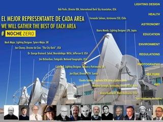 LIGHTING DESIGN
HEALTH
ASTRONOMY
EDUCATION
ENVIRONMENT
REGULATIONS
PHOTOGRAPHY
CULTURE
ART
EL MEJOR REPRESENTANTE DE CADA AREA
WE WILL GATHER THE BEST OF EACH AREA
#
Mark Major, Lighting Designer. Spiers+Major, UK
Ian Cheney. Director de Cine. “The City Dark”, USA
Dr. George Brainard. Salud, Neurobiólogo. NASA, Jefferson U. USA
Bob Parks. Director IDA, International Dark Sky Association, USA.
Fernando Selman, Astrónomo ESO, Chile.
Kaoru Mende, Lighting Designer. LPA, Japón.
Jim Richardson, Fotógrafo. National Geographic. USA.
Colin Ball, Lighting Designer, Cultura y Patrimonio. UK.
Jan Ehjed, Director KTH. Suecia
Claudio Galeno, Arquitecto UCN. Arte y Cultura. Chile.
Massimo Tarenghi, Astrónomo, Director ESO. Italia.
Álvaro Boemwald, Medio Ambiente. Chile.
Igor Valdebenito, Normativa.
 