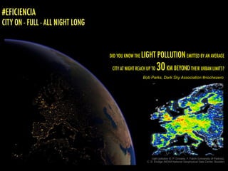 DID YOU KNOW THE LIGHT POLLUTION EMITTED BY AN AVERAGE
CITY AT NIGHT REACH UP TO 30KM BEYOND THEIR URBAN LIMITS?
Light pollution ©: P. Cinzano, F. Falchi (University of Padova),
C. D. Elvidge (NOAA National Geophysical Data Center, Boulder)
Bob Parks, Dark Sky Association #nochezero
#EFICIENCIA
CITY ON - FULL - ALL NIGHT LONG
 