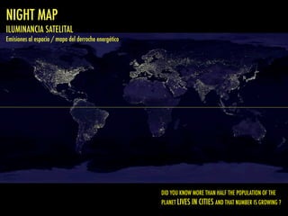 NIGHT MAP
ILUMINANCIA SATELITAL
Emisiones al espacio / mapa del derroche energético
DID YOU KNOW MORE THAN HALF THE POPULATION OF THE
PLANET LIVES IN CITIES AND THAT NUMBER IS GROWING ?
 