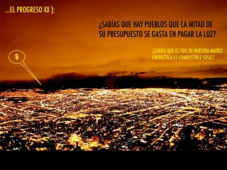 ...EL PROGRESO XX );
$
¿SABÍAS QUE HAY PUEBLOS QUE LA MITAD DE
SU PRESUPUESTO SE GASTA EN PAGAR LA LUZ?
¿SABÍAS QUE EL KW HORA DE CHILE ES EL
MAS CARO DEL CONTINENTE?
¿SABÍAS QUE EL 70% DE NUESTRA MATRIZ
ENERGÉTICA ES COMBUSTIBLE FÓSIL?
 