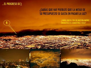 ...EL PROGRESO XX );
$
¿SABÍAS QUE HAY PUEBLOS QUE LA MITAD DE
SU PRESUPUESTO SE GASTA EN PAGAR LA LUZ?
¿SABÍAS QUE EL KW HORA DE CHILE ES EL
MAS CARO DEL CONTINENTE?
¿SABÍAS QUE EL 70% DE NUESTRA MATRIZ
ENERGÉTICA ES COMBUSTIBLE FÓSIL?
 
