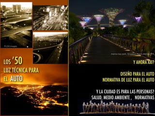 marina bay park, Singapur, Kaoru Mende LPA
LOS ’50
LUZ TÉCNICA PARA
EL AUTO
PLDA images
Y AHORA XXI?
DISEÑO PARA EL AUTO
NORMATIVA DE LUZ PARA EL AUTO
Y LA CIUDAD ES PARA LAS PERSONAS?
SALUD, MEDIO AMBIENTE , NORMATIVAS
 