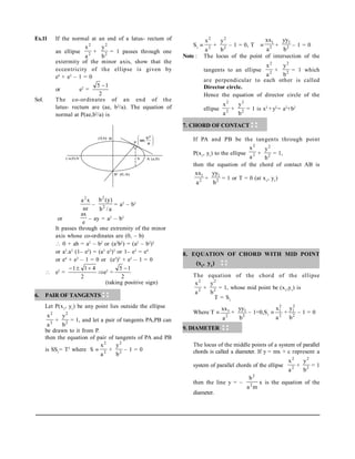 Ex.11 If the normal at an end of a latus- rectum of
an ellipse 2
2
a
x
+ 2
2
b
y
= 1 passes through one
extermity of the minor axis, show that the
eccentricity of the ellipse is given by
e4
+ e2
– 1 = 0
or e2
=
2
1
5 
Sol. The co-ordinates of an end of the
latus- rectum are (ae, b2
/a). The equation of
normal at P(ae,b2
/a) is
ae
x
a2
–
a
/
b
)
y
(
b
2
2
= a2
– b2
or
e
ax
– ay = a2
– b2
It passes through one extremity of the minor
axis whose co-ordinates are (0, – b)
 0 + ab = a2
– b2
or (a2
b2
) = (a2
– b2
)2
or a2
.a2
(1– e2
) = (a2
e2
)2
or 1– e2
= e4
or e4
+ e2
– 1 = 0 or (e2
)2
+ e2
– 1 = 0
 e2
=
2
4
1
1 


e2
=
2
1
5 
(taking positive sign)
6. PAIR OF TANGENTS
Let P(x1
, y1
) be any point lies outside the ellipse
2
2
a
x
+ 2
2
b
y
= 1, and let a pair of tangents PA,PB can
be drawn to it from P.
then the equation of pair of tangents of PA and PB
is SS1
= T2
where S  2
2
a
x
+ 2
2
b
y
– 1 = 0
S1
 2
2
a
x
+ 2
2
b
y
– 1 = 0, T  2
1
a
xx
+ 2
1
b
yy
– 1 = 0
Note : The locus of the point of intersection of the
tangents to an ellipse 2
2
a
x
+ 2
2
b
y
= 1 which
are perpendicular to each other is called
Director circle.
Hence the equation of director circle of the
ellipse 2
2
a
x
+ 2
2
b
y
= 1 is x2
+y2
= a2
+b2
.
7. CHORD OF CONTACT
If PA and PB be the tangents through point
P(x1
, y1
) to the ellipse 2
2
a
x
+ 2
2
b
y
= 1,
then the equation of the chord of contact AB is
2
1
a
xx
+ 2
1
b
yy
= 1 or T = 0 (at x1
, y1
)
8. EQUATION OF CHORD WITH MID POINT
(x1
, y1
)
The equation of the chord of the ellipse
2
2
a
x
+ 2
2
b
y
= 1, whose mid point be (x1
,y1
) is
T = S1
Where T 
2
1
a
xx
+
2
1
b
yy
– 1=0,S1
 2
2
1
a
x
+ 2
2
1
b
y
– 1 = 0
9. DIAMETER
The locus of the middle points of a system of parallel
chords is called a diameter. If y = mx + c represent a
system of parallel chords of the ellipse 2
2
a
x
+ 2
2
b
y
= 1
then the line y = –
m
a
b
2
2
x is the equation of the
diameter.
A (a,0)
B’ (0,-b)
(0,b) B
(-a,0)A’ S
P 







a
b
,
ae
2
 