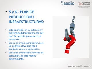 • 5 y 6.- PLAN DE
  PRODUCCIÓN E
  INFRAESTRUCTURAS:
• Este apartado, en su extensión y
  profundidad depende mucho del
  tipo de negocio que vayamos a
  promover:
• Si es una empresa industrial, será
  un capítulo clave qué vas a
  producir, cómo, a qué coste…
• Si es una empresa de servicios de
  consultoría es algo menos
  determinante.
 