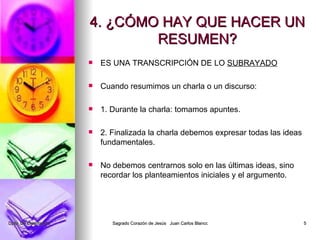 4. ¿CÓMO HAY QUE HACER UN RESUMEN? ES UNA TRANSCRIPCIÓN DE LO SUBRAYADO Cuando resumimos un charla o un discurso: 1. Durante la charla: tomamos apuntes. 2. Finalizada la charla debemos expresar todas las ideas fundamentales. No debemos centrarnos solo en las últimas ideas, sino recordar los planteamientos iniciales y el argumento.