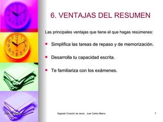 6. VENTAJAS DEL RESUMEN Las principales ventajas que tiene el que hagas resúmenes: Simplifica las tareas de repaso y de memorización. Desarrolla tu capacidad escrita. Te familiariza con los exámenes.