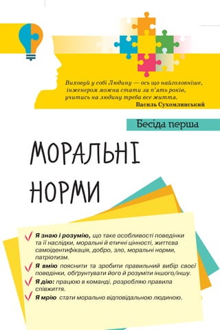 10
Бесіда перша
Я знаю і розумію, що таке особливості поведінки
та її наслідки, моральні й етичні цінності, життєва
самоідентифікація, добро, зло, моральні норми,
патріотизм.
Я вмію пояснити та зробити правильний вибір своєї
поведінки, обґрунтувати його й розуміти іншого/іншу.
Я дію: працюю в команді, розробляю правила
співжиття.
Я мрію стати морально відповідальною людиною.
Виховуй у собі Людину — ось що найголовніше,
інженером можна стати за п’ять років,
учитись на людину треба все життя.
Василь Сухомлинський
’”–†‘¡“~
“”–’Ž
Бесіда перша
 