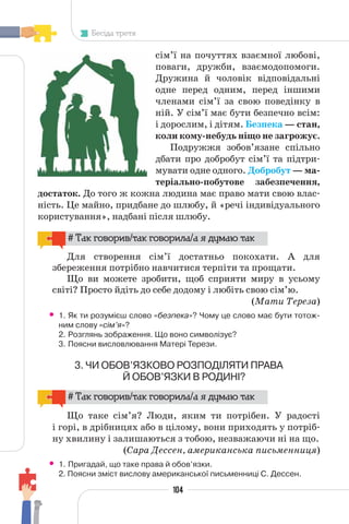 104
Бесіда третя
сім’ї на почуттях взаємної любові,
поваги, дружби, взаємодопомоги.
Дружина й чоловік відповідальні
одне перед одним, перед іншими
членами сім’ї за свою поведінку в
ній. У сім’ї має бути безпечно всім:
і дорослим, і дітям. Безпека — стан,
коли кому-небудь ніщо не загрожує.
Подружжя зобов’язане спільно
дбати про добробут сім’ї та підтри-
мувати одне одного. Добробут — ма-
теріально-побутове забезпечення,
достаток. До того ж кожна людина має право мати свою влас-
ність. Це майно, придбане до шлюбу, й «речі індивідуального
користування», надбані після шлюбу.
# Так говорив/так говорила/а я думаю так
Для створення сім’ї достатньо покохати. А для
збереження потрібно навчитися терпіти та прощати.
Що ви можете зробити, щоб сприяти миру в усьому
світі? Просто йдіть до себе додому і любіть свою сім’ю.
(Мати Тереза)
• 1. Як ти розумієш слово «безпека»? Чому це слово має бути тотож-
ним слову «сім’я»?
2. Розглянь зображення. Що воно символізує?
3. Поясни висловлювання Матері Терези.
3. ЧИ ОБОВ’ЯЗКОВО РОЗПОДІЛЯТИ ПРАВА
Й ОБОВ’ЯЗКИ В РОДИНІ?
# Так говорив/так говорила/а я думаю так
Що таке сім’я? Люди, яким ти потрібен. У радості
і горі, в дрібницях або в цілому, вони приходять у потріб-
ну хвилину і залишаються з тобою, незважаючи ні на що.
(Сара Дессен, американська письменниця)
• 1. Пригадай, що таке права й обов’язки.
2. Поясни зміст вислову американської письменниці С. Дессен.
 