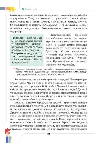 108
Бесіда третя
близьким до слова «товар» й означало «партнер з торгівлі»,
«супутник». Тому «товариш» — учасник спільної діяль-
ності (товариш з місця роботи, навчання, з гуртка), колега.
Слово близьке до понять «однодумець», «співучасник», «ком-
паньйон», «партнер». Товаришування може переростати
в дружбу.
Приятелювання, засноване
на особистих симпатіях, харак-
теризується тимчасовими зв’яз-
ками, у ньому немає взаємної
зацікавленості у спільному май-
бутньому. Слово «приятель»
походить від слова «прияти»,
що значить «любити», «подоба-
ти». Приятелювання теж може
стати основою дружби.
• Поясни походження слів «дружба», «товаришування», «приятелю-
вання». Чим вони відрізняються? Поясни різницю між ними. Наведи
приклади вживання цих слів із власного життя.
Як дізнатися, чи є в тебе друг або подруга? Усе перевіря-
ється часом! Чи є з тобою поруч людина, з якою ти постій-
но спілкуєшся протягом 3–5 років і більше? З якою в тебе є
спільні інтереси, взаєморозуміння, спільні погляди? До якої
ти завжди можеш звернутися зі своїми проблемами й точно
знаєш, що відмови не буде? Якщо на ці запитання є ствердні
відповіді, то в тебе є друг/подруга.
Першопричиною зародження дружби практично завжди
стає близькість по території. Усі знаходять друзів у середови-
щі однокласників/однокласниць, колег або сусідів/сусідок.
Другопричиною дружби є схожість інтересів. Однак це не
означає, що вони повинні повністю збігатися. Третьопричи-
на — взаємодія, що зближує людей. Саме через неї краще
пізнаються смаки й особливості інших. Крім того, це дасть
змогу відчути себе частиною групи, яка займається спільною
справою. Дружні відносини, як і багато інших, можуть бути
Товариш — шляхтич, що
в Речі Посполитій служив
у підрозділах наймано-
го війська разом зі своїм
почетом — 2–3 слугами.
Товариш — рядовий ко-
зак, повноправний член
спільноти козаків Війська
Запорозького.
 