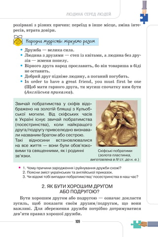 109
ЛЮДИНА СЕРЕД ЛЮДЕЙ
розірвані з різних причин: переїзд в інше місце, зміна інте-
ресів, втрата довіри.
“¥³±¨â¥ °¶¨³Ç´µ¾: °Ç³®¶Å°± ³¥«±°
• Дружба — велика сила.
• Людина з друзями — степ із квітами, а людина без дру-
зів — жменя попелу.
• Вірного друга народ прославить, бо він товариша в біді
не оставить.
• Добрий друг підніме людину, а поганий погубить.
• In order to have a great friend, you must first be one
(Щоб мати гарного друга, ти мусиш спочатку ним бути
(Англійська приказка).
Звичай побратимства у скіфів відо-
бражено на золотій бляшці з Кульоб-
ської могили. Від скіфських часів
в Україні існує звичай побратимства
(посестринства), коли найкращого
друга/подругу привселюдно визнава-
ли названим братом або сестрою.
Такі відносини встановлювалися
на все життя — вони були обов’язко-
вими та священними, як і родинні
зв’язки.
• 1. Чому причини зародження і руйнування дружби схожі?
2. Поясни зміст українських та англійської приказок.
3. Чи відомі тобі випадки побратимства/ посестринства в наш час?
2. ЯК БУТИ ХОРОШИМ ДРУГОМ
АБО ПОДРУГОЮ?
Бути хорошим другом або подругою — означає докласти
зусиль, щоб показати своїм друзям/подругам, що вони
важливі. Для збереження дружби потрібно дотримуватися
дев’яти правил хорошої дружби.
Скіфські побратими
(золота пластинка,
виготовлена в IV ст. до н. е.)
 