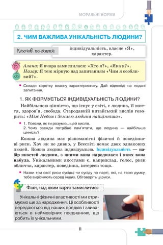 11
МОРАЛЬНІ НОРМИ
2. ЧИМ ВАЖЛИВА УНІКАЛЬНІСТЬ ЛЮДИНИ?
індивідуальність, власне «Я»,
характер.
¯À¹±§Ç ²±âÁµµÁ:
Алана: Я вчора замислилася: «Хто я?», «Яка я?».
Назар: Я теж міркую над запитанням «Чим я особли-
вий?».
• Склади коротку власну характеристику. Дай відповіді на подані
запитання.
1. ЯК ФОРМУЄТЬСЯ ІНДИВІДУАЛЬНІСТЬ ЛЮДИНИ?
Найбільшою цінністю, що існує у світі, є людина, її жит-
тя, здоров’я, свобода. Стародавній китайський вислів гово-
рить: «Між Небом і Землею людина найцінніша».
• 1. Поясни, як ти розумієш цей вислів.
2. Чому завжди потрібно пам’ятати, що людина — найбільша
цінність?
Кожна людина має різноманітні фізичні й поведінко-
ві риси. Хоч як не дивно, у Всесвіті немає двох однакових
людей. Кожна людина індивідуальна. Індивідуальність — на-
бір якостей людини, з якими вона народилася і яких вона
набула. Унікальними якостями є, наприклад, голос, риси
обличчя, характер, поведінка, інтереси тощо.
• Назви три свої риси сусідці чи сусіду по парті, які, на твою думку,
тебе вирізняють серед інших. Обговоріть ці риси.
Унікальні фізичні властивості ми отри-
муємо ще за народження. Ці особливості
передаються від наших предків і злива-
ються в неймовірних поєднаннях, що
робить їх унікальними.
Факт, над яким варто замислитися
 