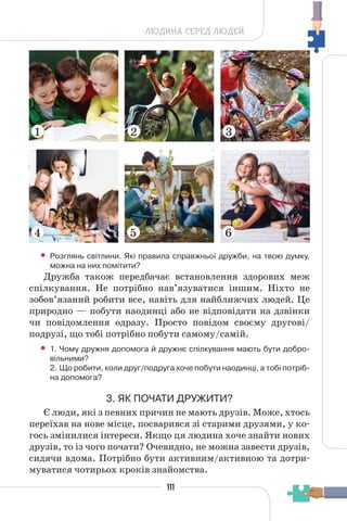 111
ЛЮДИНА СЕРЕД ЛЮДЕЙ
• Розглянь світлини. Які правила справжньої дружби, на твою думку,
можна на них помітити?
Дружба також передбачає встановлення здорових меж
спілкування. Не потрібно нав’язуватися іншим. Ніхто не
зобов’язаний робити все, навіть для найближчих людей. Це
природно — побути наодинці або не відповідати на дзвінки
чи повідомлення одразу. Просто повідом своєму другові/
подрузі, що тобі потрібно побути самому/самій.
• 1. Чому дружня допомога й дружнє спілкування мають бути добро-
вільними?
2. Що робити, коли друг/подруга хоче побути наодинці, а тобі потріб-
на допомога?
3. ЯК ПОЧАТИ ДРУЖИТИ?
Є люди, які з певних причин не мають друзів. Може, хтось
переїхав на нове місце, посварився зі старими друзями, у ко-
гось змінилися інтереси. Якщо ця людина хоче знайти нових
друзів, то із чого почати? Очевидно, не можна завести друзів,
сидячи вдома. Потрібно бути активним/активною та дотри-
муватися чотирьох кроків знайомства.
6
5
4
1 2 3
 