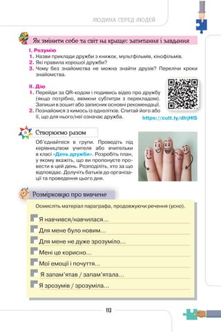 113
ЛЮДИНА СЕРЕД ЛЮДЕЙ
Як змінити себе та світ на краще: запитання і завдання
І. Розумію
1. Назви приклади дружби з книжок, мультфільмів, кінофільмів.
2. Які правила хорошої дружби?
3. Чому без знайомства не можна знайти друзів? Перелічи кроки
знайомства.
II. Дію
1. Перейди за QR-кодом і подивись відео про дружбу
(якщо потрібно, ввімкни субтитри з перекладом).
Запиши в зошит або записник основні рекомендації.
2. Познайомся з кимось із однолітків. Спитай його або
її, що для нього/неї означає дружба.
Створюємо разом
Об’єднайтеся в групи. Проведіть під
керівництвом учителя або вчительки
в класі «День дружби». Розробіть план,
у якому вкажіть, що ви пропонуєте про-
вести в цей день. Розподіліть, хто за що
відповідає. Долучіть батьків до організа-
ції та проведення цього дня.
Розмірковую про вивчене
Осмисліть матеріал параграфа, продовжуючи речення (усно).
Я навчився/навчилася…
Для мене було новим…
Для мене не дуже зрозуміло…
Мені це корисно…
Мої емоції і почуття…
Я запам’ятав / запам’ятала…
Я зрозумів / зрозуміла…
https://cutt.ly/dIrjHlS
 