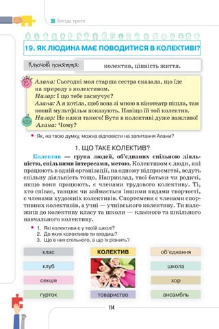 114
Бесіда третя
19. ЯК ЛЮДИНА МАЄ ПОВОДИТИСЯ В КОЛЕКТИВІ?
колектив, цінність життя.
¯À¹±§Ç ²±âÁµµÁ:
Алана: Сьогодні моя старша сестра сказала, що їде
на природу з колективом.
Назар: І що тебе засмучує?
Алана: А я хотіла, щоб вона зі мною в кінотеатр пішла, там
новий мультфільм показують. Навіщо їй той колектив.
Назар: Не кажи такого! Бути в колективі дуже важливо!
Алана: Чому?
• Як, на твою думку, можна відповісти на запитання Алани?
1. ЩО ТАКЕ КОЛЕКТИВ?
Колектив — група людей, об’єднаних спільною діяль-
ністю, спільними інтересами, метою. Колективом є люди, які
працюють в одній організації, на одному підприємстві, ведуть
спільну діяльність тощо. Наприклад, твої батьки чи родичі,
якщо вони працюють, є членами трудового колективу. Ті,
хто співає, танцює чи займається іншими видами творчості,
є членами художніх колективів. Спортсмени є членами спор-
тивних колективів, а учні — учнівського колективу. Ти нале-
жиш до колективу класу та школи — класного та шкільного
навчального колективу.
• 1. Які колективи є у твоїй школі?
2. До яких колективів ти входиш?
3. Що в них спільного, а що їх різнить?
го, а що їх різнить?
КОЛЕКТИВ
3. Що в них спільн
клас
клуб
секція
гурток
об’єднання
школа
хор
ансамбль
товариство
 