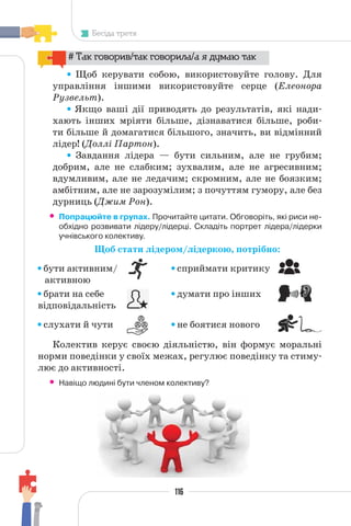 116
Бесіда третя
# Так говорив/так говорила/а я думаю так
Щоб керувати собою, використовуйте голову. Для
управління іншими використовуйте серце (Елеонора
Рузвельт).
Якщо ваші дії приводять до результатів, які нади-
хають інших мріяти більше, дізнаватися більше, роби-
ти більше й домагатися більшого, значить, ви відмінний
лідер! (Доллі Партон).
Завдання лідера — бути сильним, але не грубим;
добрим, але не слабким; зухвалим, але не агресивним;
вдумливим, але не ледачим; скромним, але не боязким;
амбітним, але не зарозумілим; з почуттям гумору, але без
дурниць (Джим Рон).
• Попрацюйте в групах. Прочитайте цитати. Обговоріть, які риси не-
обхідно розвивати лідеру/лідерці. Складіть портрет лідера/лідерки
учнівського колективу.
Щоб стати лідером/лідеркою, потрібно:
бути активним/ сприймати критику
брати на себе думати про інших
відповідальність
слухати й чути не боятися нового
Колектив керує своєю діяльністю, він формує моральні
норми поведінки у своїх межах, регулює поведінку та стиму-
лює до активності.
• Навіщо людині бути членом колективу?
активною
 