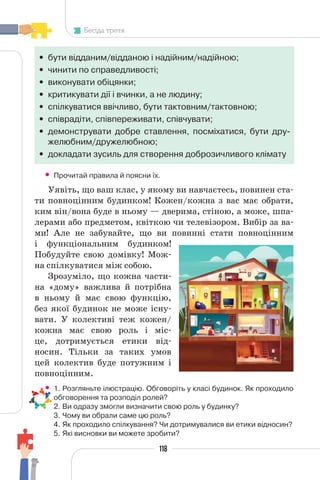 118
Бесіда третя
• бути відданим/відданою і надійним/надійною;
• чинити по справедливості;
• виконувати обіцянки;
• критикувати дії і вчинки, а не людину;
• спілкуватися ввічливо, бути тактовним/тактовною;
• співрадіти, співпереживати, співчувати;
• демонструвати добре ставлення, посміхатися, бути дру-
желюбним/дружелюбною;
• докладати зусиль для створення доброзичливого клімату
• Прочитай правила й поясни їх.
Уявіть, що ваш клас, у якому ви навчаєтесь, повинен ста-
ти повноцінним будинком! Кожен/кожна з вас має обрати,
ким він/вона буде в ньому — дверима, стіною, а може, шпа-
лерами або предметом, квіткою чи телевізором. Вибір за ва-
ми! Але не забувайте, що ви повинні стати повноцінним
і функціональним будинком!
Побудуйте свою домівку! Мож-
на спілкуватися між собою.
Зрозуміло, що кожна части-
на «дому» важлива й потрібна
в ньому й має свою функцію,
без якої будинок не може існу-
вати. У колективі теж кожен/
кожна має свою роль і міс-
це, дотримується етики від-
носин. Тільки за таких умов
цей колектив буде потужним і
повноцінним.
• 1. Розгляньте ілюстрацію. Обговоріть у класі будинок. Як проходило
обговорення та розподіл ролей?
2. Ви одразу змогли визначити свою роль у будинку?
3. Чому ви обрали саме цю роль?
4. Як проходило спілкування? Чи дотримувалися ви етики відносин?
5. Які висновки ви можете зробити?
 