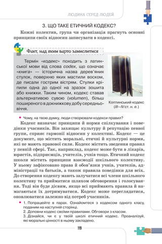 119
ЛЮДИНА СЕРЕД ЛЮДЕЙ
3. ЩО ТАКЕ ЕТИЧНИЙ КОДЕКС?
Кожні колектив, група чи організація прагнуть основні
принципи своїх відносин записувати в кодексі.
Термін «кодекс» походить з латин-
ської мови від слова codex, що означає
«книга» — історична назва дерев’яних
стулок, поверхню яких мастили воском,
де писали гострим вістрям. Стулки крі-
пили одна до одної на зразок зошита
або книжки. Таким чином, кодекс ставав
альтернативою сувою (volumen), більш
поширеного в докнижкову добу середньо-
віччя.
Коптинський кодекс
(ІІІ—ІV ст. н. е.)
Факт, над яким варто замислитися
• Чому, на твою думку, люди створювали кодекси правил?
Кодекс визначає принципи й норми спілкування і пове-
дінки учасників. Він захищає культуру й репутацію певної
групи, сприяє гармонії відносин у колективі. Кодекс — це
документ, що містить моральні, етичні й культурні норми,
які не мають правової сили. Кодекс містить зведення правил
у певній сфері. Так, наприклад, кодекс може бути в лікарів,
юристів, підприємців, учителів, учнів тощо. Етичний кодекс
школи містить принципи взаємодії шкільного колективу.
У ньому зафіксовано права й обов’язки учнів, учителів, ад-
міністрації та батьків, а також правила поведінки для всіх.
До створення кодексу мають залучатися всі члени шкільного
колективу та прийматися шляхом обговорення і голосуван-
ня. Тоді він буде дієвим, якщо всі приймають правила й на-
магаються їх дотримуватися. Кодекс може переглядатися,
оновлюватися залежно від потреб учасників.
• 1. Попрацюйте в парах. Ознайомтеся з кодексом одного класу,
поданим на наступній сторінці.
2. Доповни кодекс своїми правилами. Обговори з класом.
3. Дізнайся, чи є у твоїй школі етичний кодекс. Проаналізуй,
які моральні цінності в ньому закладено.
 
