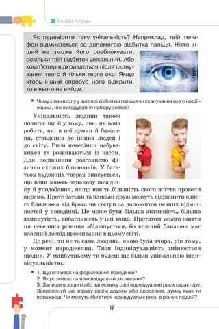 12
Бесіда перша
Як перевірити таку унікальність? Наприклад, твій теле-
фон відмикається за допомогою відбитка пальця. Ніхто ін-
ший не зможе його розблокувати,
оскільки твій відбиток унікальний. Або
комп’ютер відкривається після скану-
вання твого й тільки твого ока. Якщо
хтось інший спробує його відкрити,
то в нього не вийде.
• Чому ключ входу у вигляді відбитків пальця чи сканування ока є надій-
нішим, ніж вигадування набору знаків?
Унікальність людини також
полягає ще й у тому, що і як вона
робить, які в неї думки й бажан-
ня, ставлення до інших людей і
до світу. Риси поведінки набува-
ються та розвиваються із часом.
Для порівняння розглянемо фі-
зично схожих близнюків. У бага-
тьох художніх творах описується,
що вони мають однакову поведін-
ку й уподобання, якщо навіть більшість свого життя провели
окремо. Проте батьки та близькі друзі можуть відрізнити одно-
го близнюка від брата чи сестри за допомогою певних відмін-
ностей у поведінці. Це може бути більша активність, більша
замкнутість, вибагливість у їжі тощо. Протягом усього життя
ця невелика різниця збільшується, бо кожний близнюк має
власний досвід проживання в цьому світі.
До речі, ти не та сама людина, якою була вчора, рік тому,
у момент народження. Твоя індивідуальність змінюється
щодня. У майбутньому ти будеш ще більш унікальною інди-
відуальністю.
• 1. Що впливає на формування поведінки?
2. Як розвивається індивідуальність людини?
3. Запиши в зошиті або записнику свої індивідуальні риси характеру.
Запропонуй цю вправу своїм друзям або дорослим, думку яких ти
поважаєш. Чи можуть збігатися індивідуальні риси в різних людей?
 