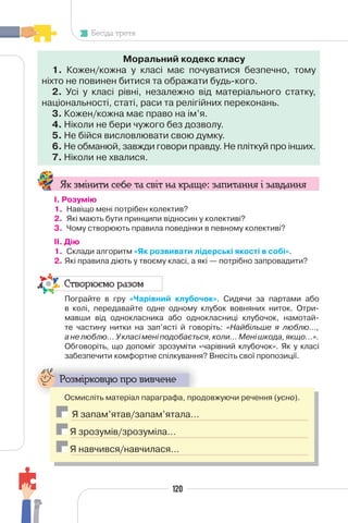 120
Бесіда третя
Моральний кодекс класу
1. Кожен/кожна у класі має почуватися безпечно, тому
ніхто не повинен битися та ображати будь-кого.
2. Усі у класі рівні, незалежно від матеріального статку,
національності, статі, раси та релігійних переконань.
3. Кожен/кожна має право на ім’я.
4. Ніколи не бери чужого без дозволу.
5. Не бійся висловлювати свою думку.
6. Не обманюй, завжди говори правду. Не пліткуй про інших.
7. Ніколи не хвалися.
Як змінити себе та світ на краще: запитання і завдання
І. Розумію
1. Навіщо мені потрібен колектив?
2. Які мають бути принципи відносин у колективі?
3. Чому створюють правила поведінки в певному колективі?
II. Дію
1. Склади алгоритм «Як розвивати лідерські якості в собі».
2. Які правила діють у твоєму класі, а які — потрібно запровадити?
Створюємо разом
Пограйте в гру «Чарівний клубочок». Сидячи за партами або
в колі, передавайте одне одному клубок вовняних ниток. Отри-
мавши від однокласника або однокласниці клубочок, намотай-
те частину нитки на зап’ясті й говоріть: «Найбільше я люблю…,
анелюблю…Укласіменіподобається,коли…Менішкода,якщо…».
Обговоріть, що допоміг зрозуміти «чарівний клубочок». Як у класі
забезпечити комфортне спілкування? Внесіть свої пропозиції.
Розмірковую про вивчене
Осмисліть матеріал параграфа, продовжуючи речення (усно).
Я запам’ятав/запам’ятала…
Я зрозумів/зрозуміла…
Я навчився/навчилася…
 