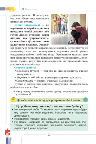 122
Бесіда третя
у дуже агресивні. В таких умо-
вах має місце таке негативне
явище, як булінг.
Булінг (цькування) — це
агресивна та вкрай неприємна
поведінка однієї людини або
групи людей стосовно іншої
людини, що супроводжуєть-
ся постійним фізичним і пси-
хологічним впливом. Ознака-
ми булінгу є: словесні образи, висміювання, неприйняття до
колективу, шантаж, залякування, псування речей, розпо-
всюдження пліток, побиття тощо. Кривдники можуть зна-
йти різні причини, щоб цькувати дитину: зовнішність, пове-
дінка, думки, релігійна приналежність, матеріальний стан,
успіхи в навчанні тощо.
Сторони булінгу:
•Кривдник (булер) — той або та, хто переслідує, вчиняє
цькування.
•Жертва — той або та, кого переслідують, цькують.
•Спостерігачі — свідки, очевидці цькування.
Булінг є системним явищем, цькування повторюється,
відбувається постійно.
• Чи є у твоєму класі чи школі прояви булінгу? Чи знаєш ти, що робити
у разі булінгу?
Це тобі стане в пригоді для розуміння себе й інших
Що робити, якщо ти став/стала жертвою булінгу?
• Не звинувачуй себе! Ти можеш стати жертвою через будь-
яку ознаку, яка тебе відрізняє. Інакшість не є підставою
для знущань.
• Не соромся! Розкажи своїм рідним чи друзям.
• Не мовчи! Звернися за допомогою до вчителя або вчи-
тельки, класного керівника, шкільного психолога, завуча,
директора й інших дорослих.
 